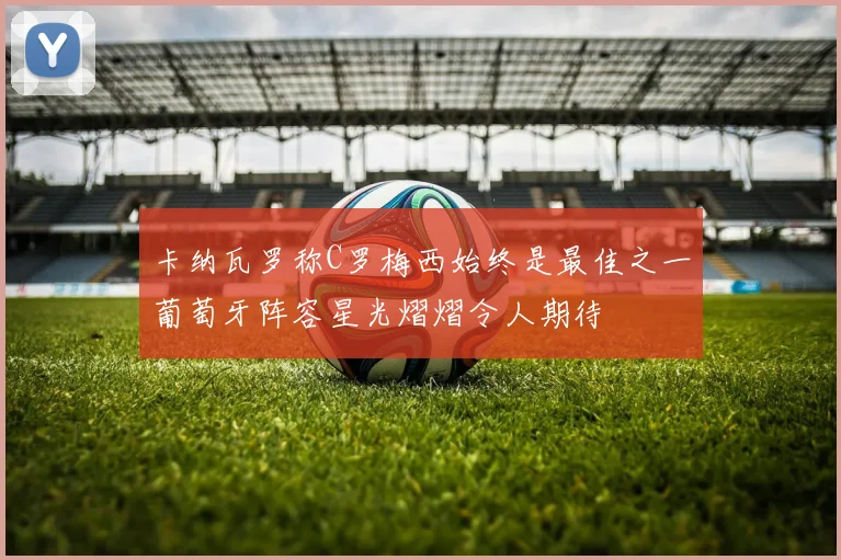 卡纳瓦罗称C罗梅西始终是最佳之一葡萄牙阵容星光熠熠令人期待