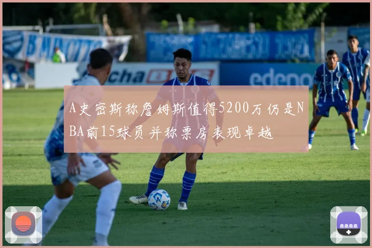 A史密斯称詹姆斯值得5200万仍是NBA前15球员并称票房表现卓越