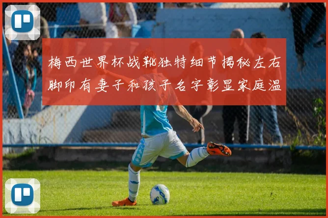 梅西世界杯战靴独特细节揭秘左右脚印有妻子和孩子名字彰显家庭温暖