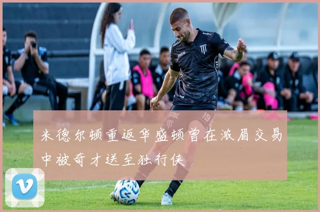 米德尔顿重返华盛顿曾在浓眉交易中被奇才送至独行侠