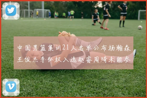 中国男篮集训21人名单公布杨瀚森王俊杰李弘权入选赵睿周琦未能参加
