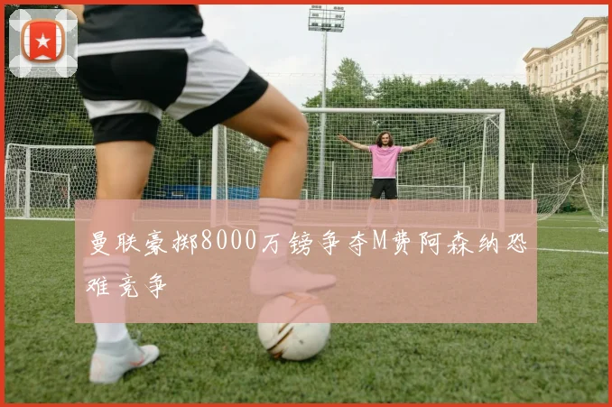 曼联豪掷8000万镑争夺M费阿森纳恐难竞争