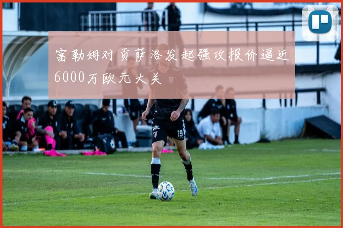 富勒姆对贡萨洛发起强攻报价逼近6000万欧元大关