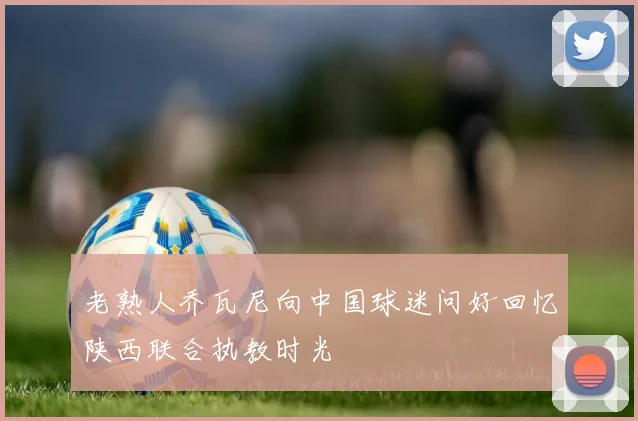 老熟人乔瓦尼向中国球迷问好回忆陕西联合执教时光