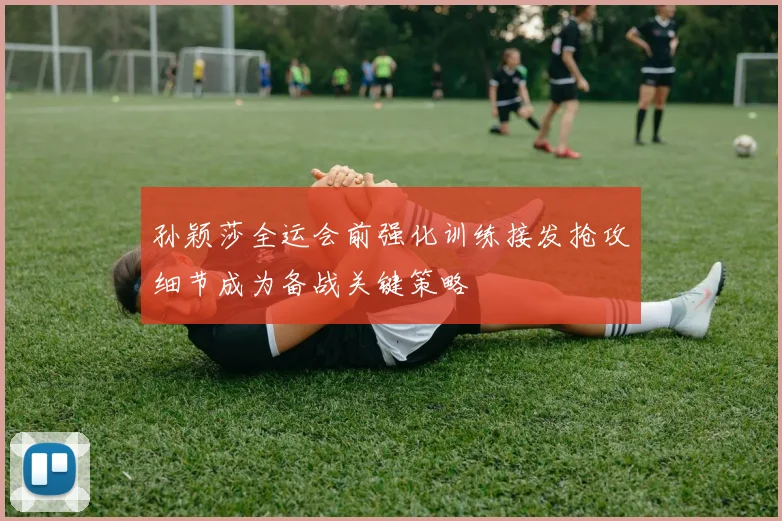 孙颖莎全运会前强化训练接发抢攻细节成为备战关键策略