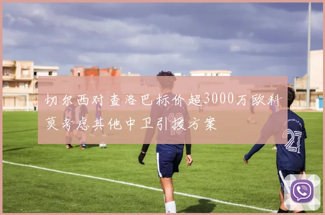 切尔西对查洛巴标价超3000万欧科莫考虑其他中卫引援方案