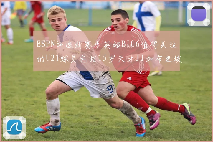 ESPN评选新赛季英超BIG6值得关注的U21球员包括15岁天才JJ加布里埃尔