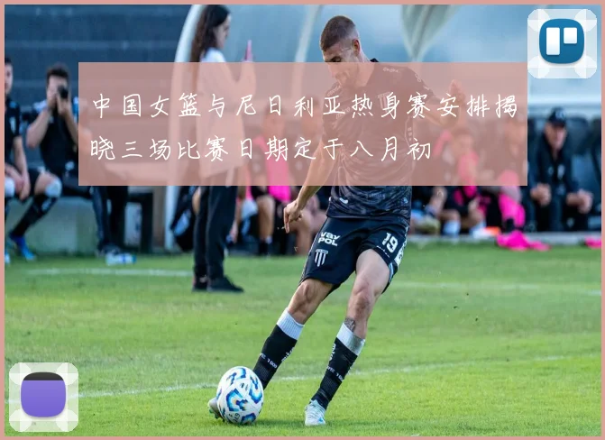 中国女篮与尼日利亚热身赛安排揭晓三场比赛日期定于八月初