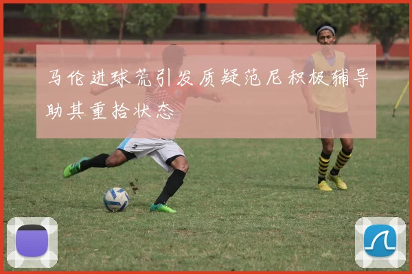 马伦进球荒引发质疑范尼积极辅导助其重拾状态