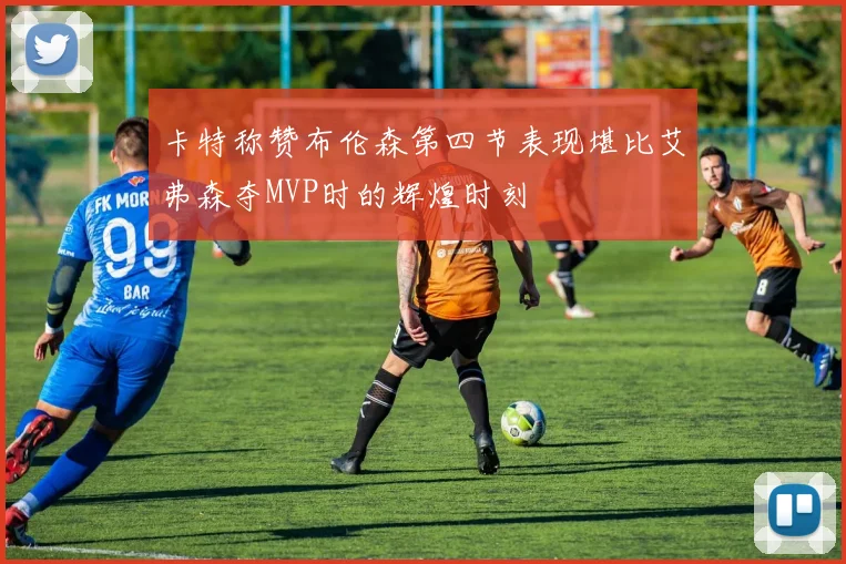 卡特称赞布伦森第四节表现堪比艾弗森夺MVP时的辉煌时刻